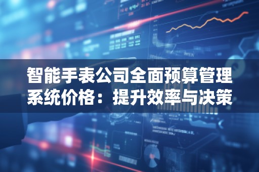 智能手表公司全面预算管理系统价格：提升效率与决策力的关键工具