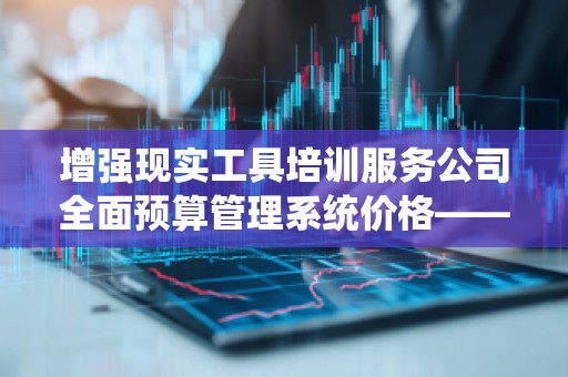 增强现实工具培训服务公司全面预算管理系统价格——为企业打造智能化财务管理新体验