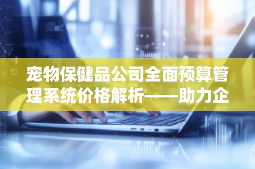 宠物保健品公司全面预算管理系统价格解析——助力企业高效运营