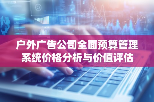 户外广告公司全面预算管理系统价格分析与价值评估