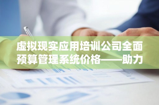 虚拟现实应用培训公司全面预算管理系统价格——助力企业高效管理，优化预算控制