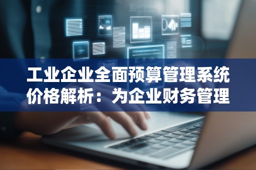 工业企业全面预算管理系统价格解析：为企业财务管理带来新机遇