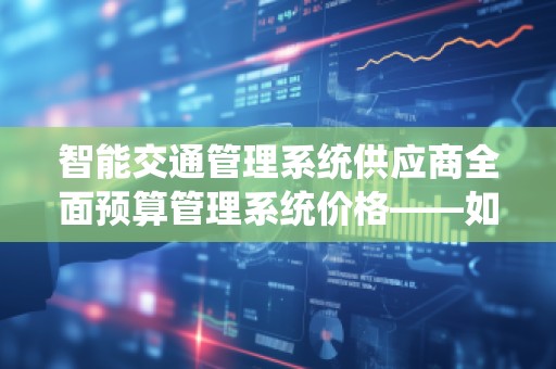 智能交通管理系统供应商全面预算管理系统价格——如何优化交通管理与成本控制