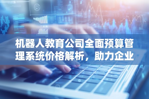机器人教育公司全面预算管理系统价格解析，助力企业财务精准管理