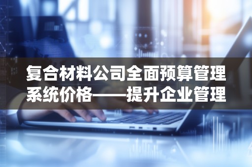 复合材料公司全面预算管理系统价格——提升企业管理效能,***把控每一分预算