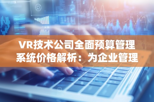 VR技术公司全面预算管理系统价格解析:为企业管理带来的革命性变革