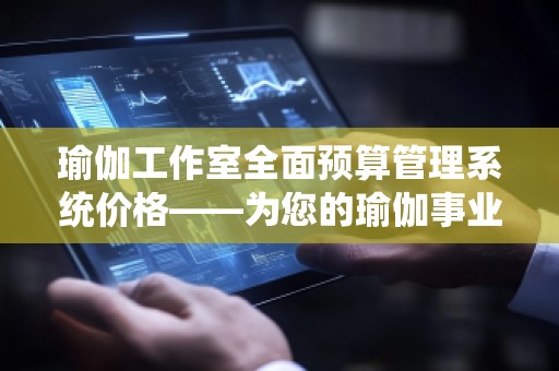 瑜伽工作室全面预算管理系统价格——为您的瑜伽事业提供精准财务管理