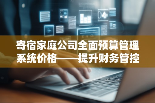寄宿家庭公司全面预算管理系统价格——提升财务管控，助力公司发展