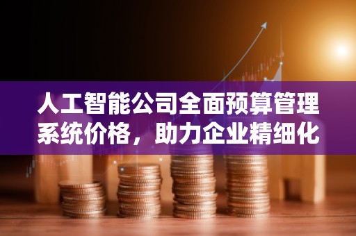 人工智能公司全面预算管理系统价格，助力企业精细化运营