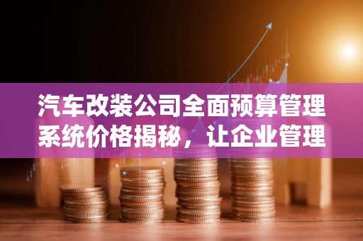 汽车改装公司全面预算管理系统价格揭秘，让企业管理更加高效