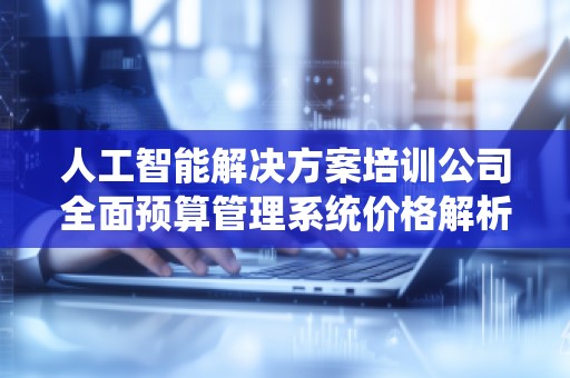 人工智能解决方案培训公司全面预算管理系统价格解析