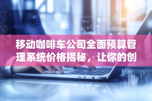 移动咖啡车公司全面预算管理系统价格揭秘，让你的创业更高效！