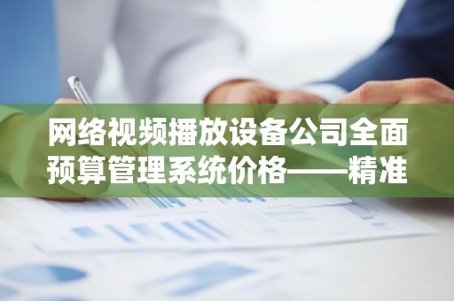 网络视频播放设备公司全面预算管理系统价格——精准把控成本，助力企业腾飞