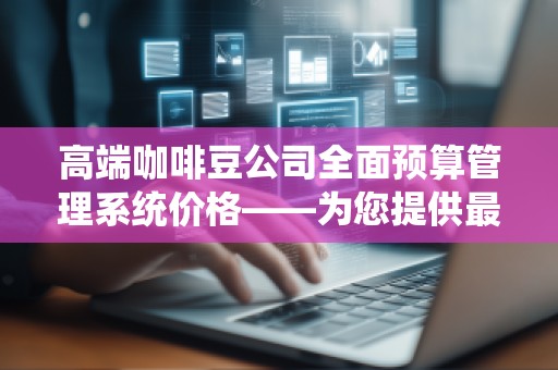 高端咖啡豆公司全面预算管理系统价格——为您提供******的预算控制，提升业务效益
