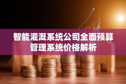 智能灌溉系统公司全面预算管理系统价格解析