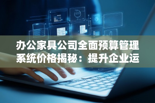 办公家具公司全面预算管理系统价格揭秘:提升企业运营效率的智慧选择
