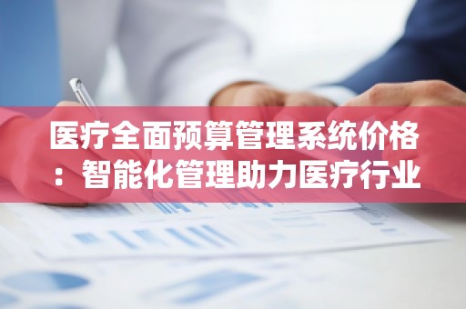 医疗全面预算管理系统价格:智能化管理助力医疗行业降本增效