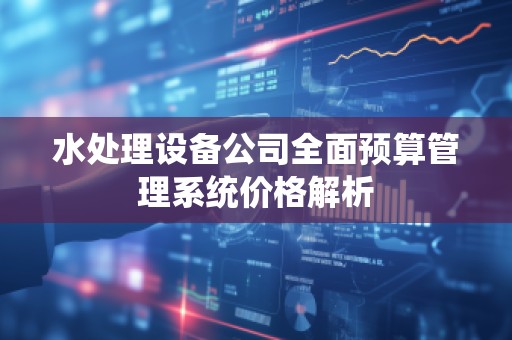 水处理设备公司全面预算管理系统价格解析