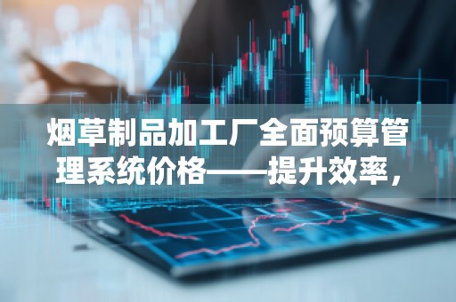 烟草制品加工厂全面预算管理系统价格——提升效率，打造精细化管理的智能助手