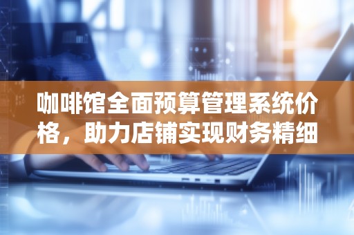 咖啡馆全面预算管理系统价格，助力店铺实现财务精细化管理