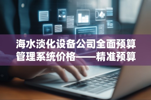 海水淡化设备公司全面预算管理系统价格——精准预算助力企业腾飞