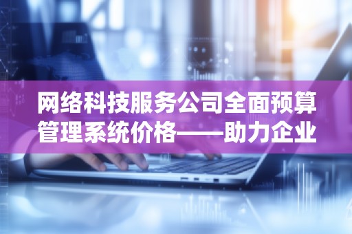 网络科技服务公司全面预算管理系统价格——助力企业高效管理与决策