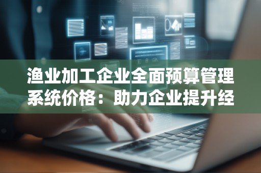 渔业加工企业全面预算管理系统价格：助力企业提升经营效益的智能选择