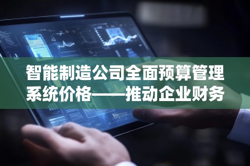 智能制造公司全面预算管理系统价格——推动企业财务管理的数字化转型