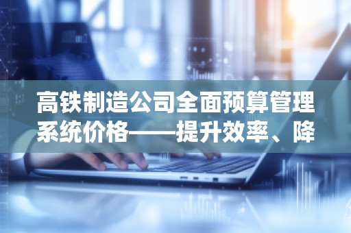 高铁制造公司全面预算管理系统价格——提升效率、降低成本，助力企业腾飞