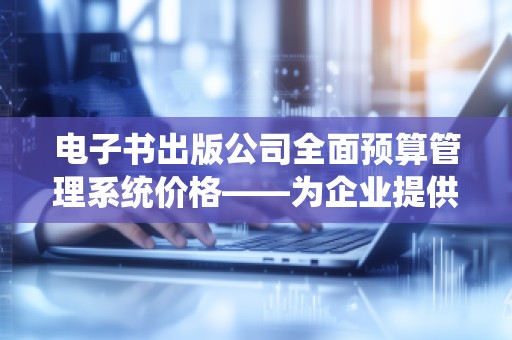 电子书出版公司全面预算管理系统价格——为企业提供精准财务支持