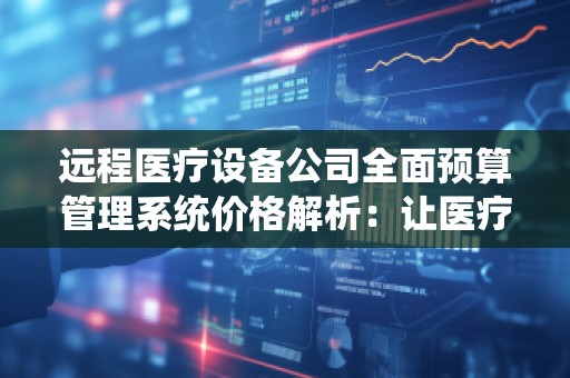 远程医疗设备公司全面预算管理系统价格解析：让医疗服务更高效