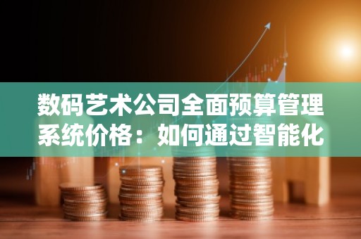 数码艺术公司全面预算管理系统价格：如何通过智能化解决方案提升财务管理效率
