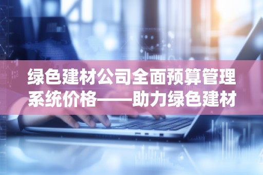 绿色建材公司全面预算管理系统价格——助力绿色建材行业数字化转型