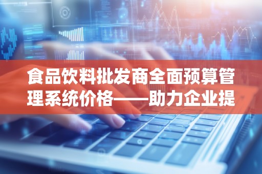 食品饮料批发商全面预算管理系统价格——助力企业提升效率、降低成本