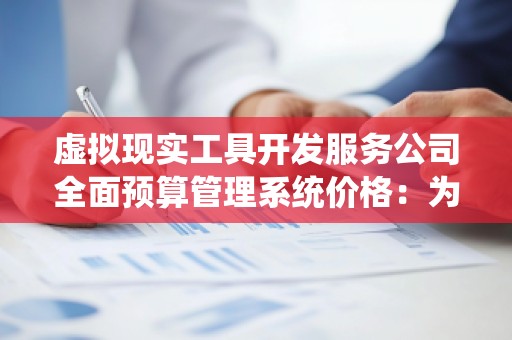 虚拟现实工具开发服务公司全面预算管理系统价格:为企业提供全面预算管理解决方案
