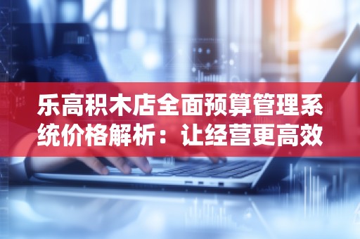 乐高积木店全面预算管理系统价格解析:让经营更高效,利润更可观