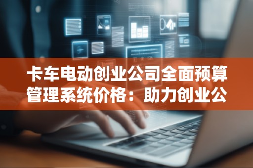 卡车电动创业公司全面预算管理系统价格:助力创业公司实现财务精细化管理