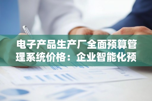 电子产品生产厂全面预算管理系统价格:企业智能化预算管理的必然选择