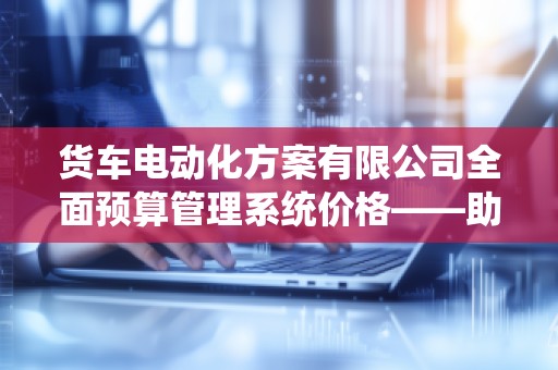 货车电动化方案有限公司全面预算管理系统价格——助力企业高效管理,打造智能财务新风口