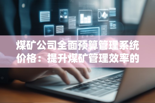 煤矿公司全面预算管理系统价格:提升煤矿管理效率的关键