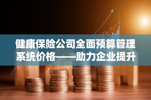 健康保险公司全面预算管理系统价格——助力企业提升财务管理效率