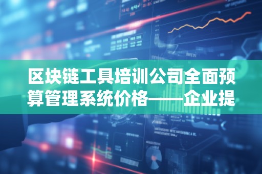 区块链工具培训公司全面预算管理系统价格——企业提升财务管理水平的***佳选择