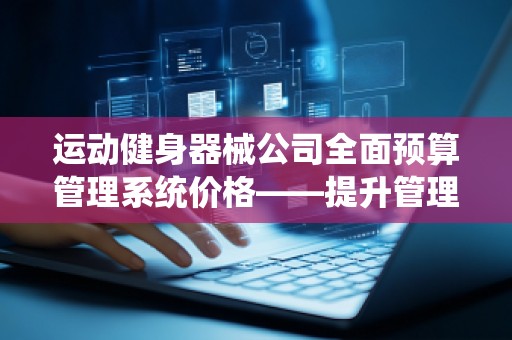 运动健身器械公司全面预算管理系统价格——提升管理效益的关键