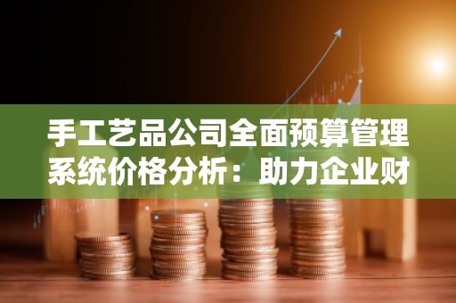 手工艺品公司全面预算管理系统价格分析:助力企业财务精准管理