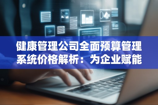 健康管理公司全面预算管理系统价格解析:为企业赋能,提升运营效益