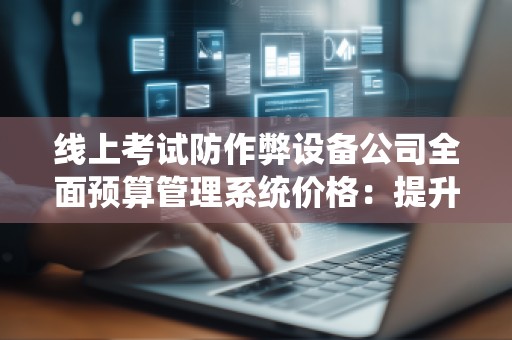 线上考试防作弊设备公司全面预算管理系统价格:提升考试管理效率,打击作弊行为