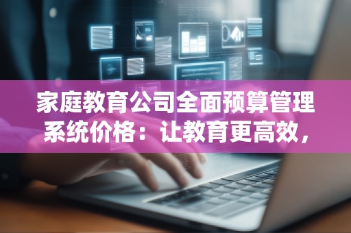 家庭教育公司全面预算管理系统价格:让教育更高效,让预算更精准