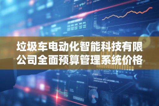 垃圾车电动化智能科技有限公司全面预算管理系统价格——助力环保企业高效管理