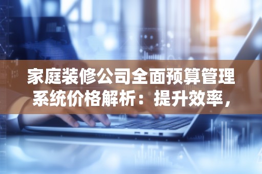 家庭装修公司全面预算管理系统价格解析:提升效率,降低成本,打造专业化服务