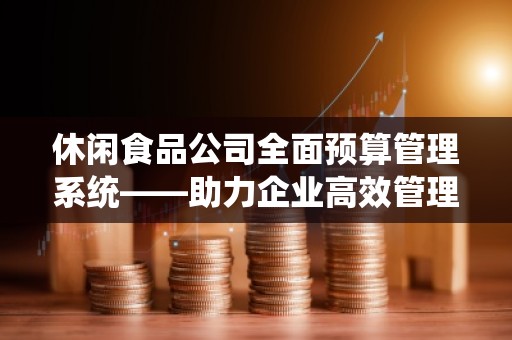 休闲食品公司全面预算管理系统——助力企业高效管理与***决策